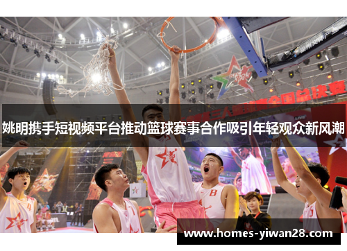 姚明携手短视频平台推动篮球赛事合作吸引年轻观众新风潮