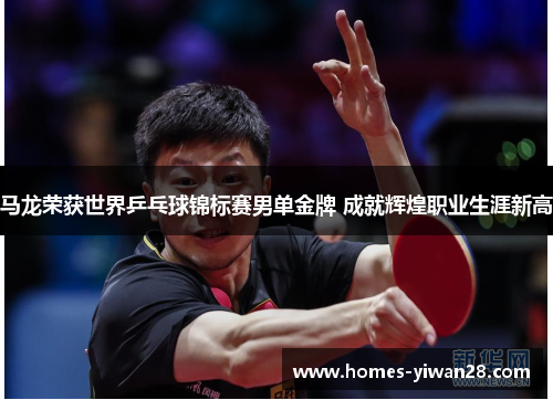 马龙荣获世界乒乓球锦标赛男单金牌 成就辉煌职业生涯新高